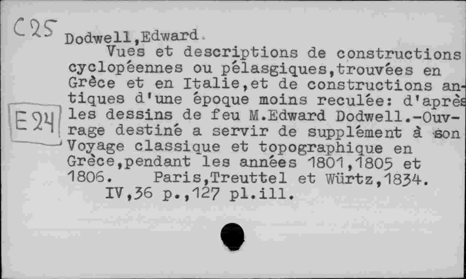 ﻿Dodwe11»Edward
Vues et descriptions de constructions cyclopêennes ou pêlasgiques,trouvées en Grèce et en Italie,et de constructions antiques d'une époque moins reculée: d'après les dessins de feu M.Edward Dodwell.-Ouvrage destiné a servir de supplément à son Vovage classique et topographique en Grèce,pendant les années 1801,1805 et 1806. Paris,Treuttel et Würtz,1834.
IV,36 p.,127 pl.ill.